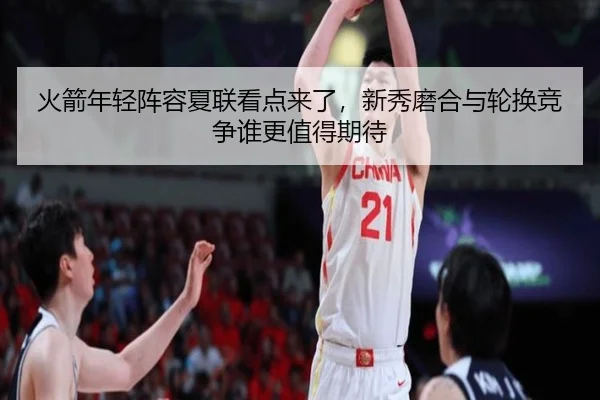 火箭年轻阵容夏联看点来了，新秀磨合与轮换竞争谁更值得期待